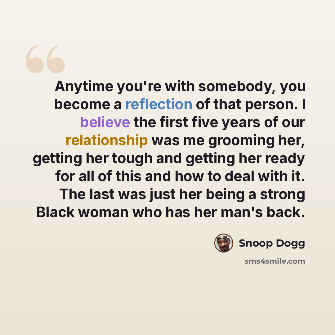 “Anytime you're with somebody, you become a reflection of that person. I believe the first five years of our relationship was me grooming her, getting her tough and getting her ready for all of this and how to deal with it. The last was just her being a strong Black woman who has her man's back.” quote by Snoop Dogg