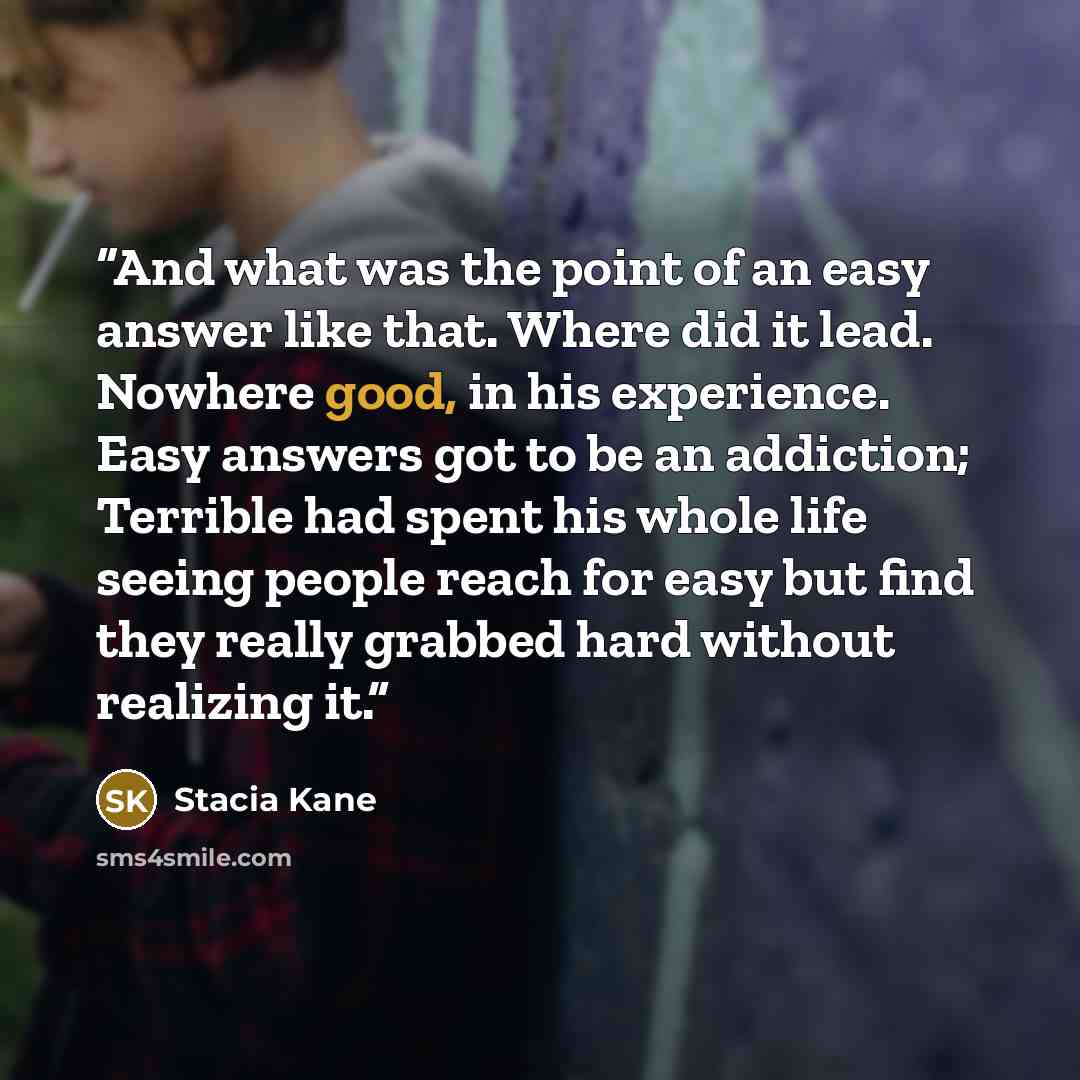 “And what was the point of an easy answer like that. Where did it lead. Nowhere good, in his experience. Easy answers got to be an addiction; Terrible had spent his whole life seeing people reach for easy but find they really grabbed hard without realizing it.” quote by Stacia Kane
