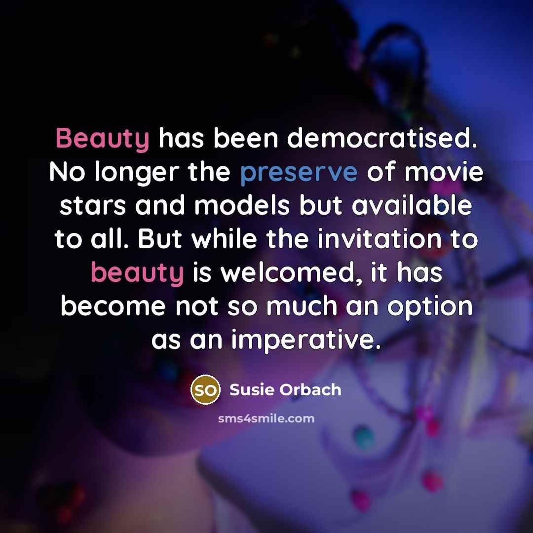“Beauty has been democratised. No longer the preserve of movie stars and models but available to all. But while the invitation to beauty is welcomed, it has become not so much an option as an imperative.” quote by Susie Orbach