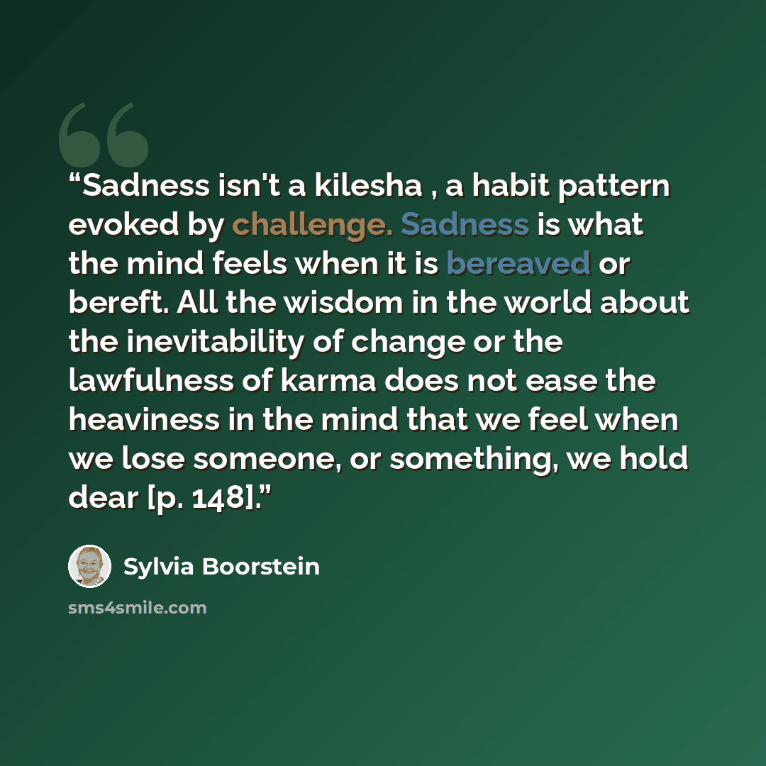 “Sadness isn't a kilesha , a habit pattern evoked by challenge. Sadness is what the mind feels when it is bereaved or bereft. All the wisdom in the world about the inevitability of change or the lawfulness of karma does not ease the heaviness in the mind that we feel when we lose someone, or…” quote by Sylvia Boorstein