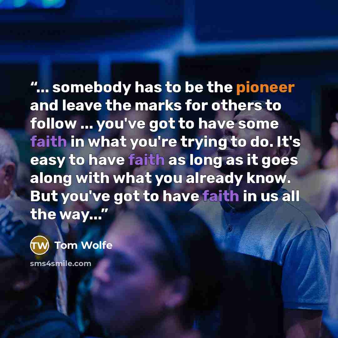 “... somebody has to be the pioneer and leave the marks for others to follow ... you've got to have some faith in what you're trying to do. It's easy to have faith as long as it goes along with what you already know. But you've got to have faith in us all the way...” quote by Tom Wolfe