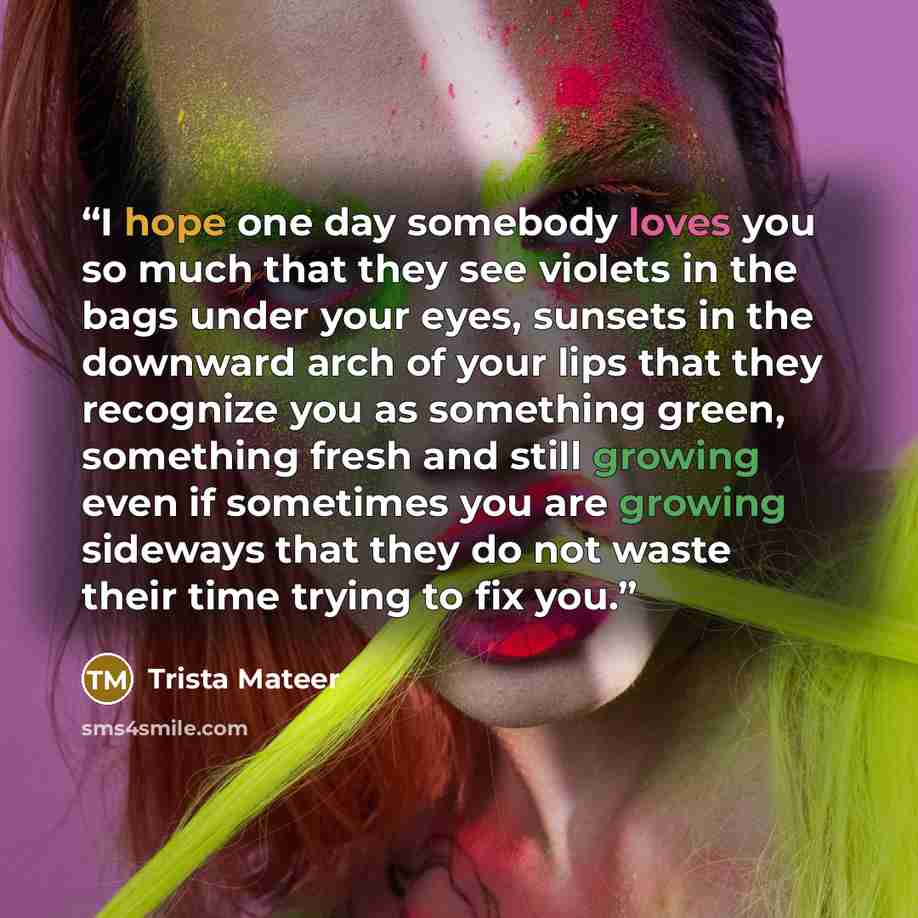 “I hope one day somebody loves you so much that they see violets in the bags under your eyes, sunsets in the downward arch of your lips that they recognize you as something green, something fresh and still growing even if sometimes you are growing sideways that they do not waste their time trying…” quote by Trista Mateer