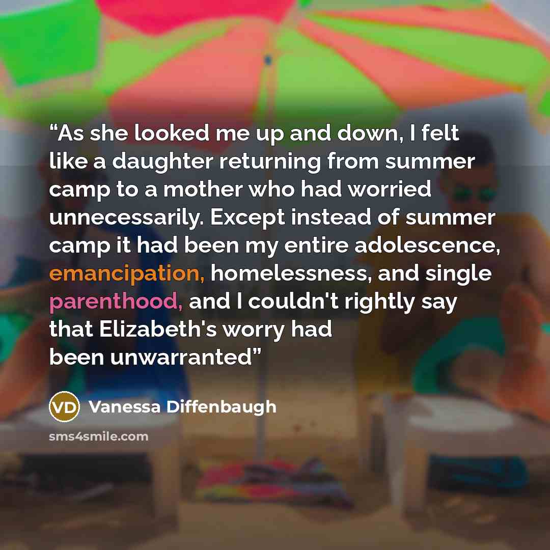 “As she looked me up and down, I felt like a daughter returning from summer camp to a mother who had worried unnecessarily. Except instead of summer camp it had been my entire adolescence, emancipation, homelessness, and single parenthood, and I couldn't rightly say that Elizabeth's worry had been…” quote by Vanessa Diffenbaugh