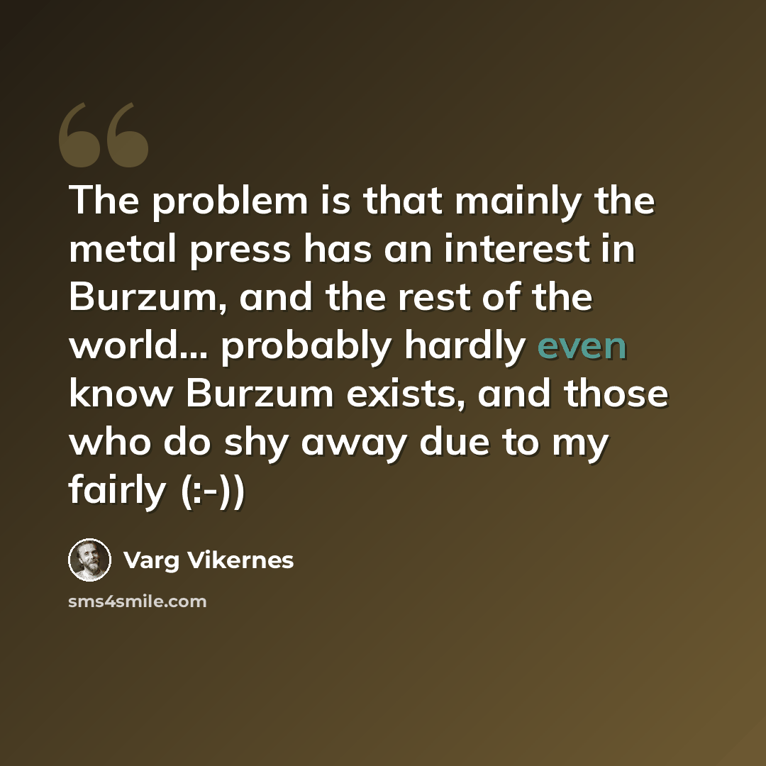 “The problem is that mainly the metal press has an interest in Burzum, and the rest of the world... probably hardly even know Burzum exists, and those who do shy away due to my fairly (:-))” quote by Varg Vikernes