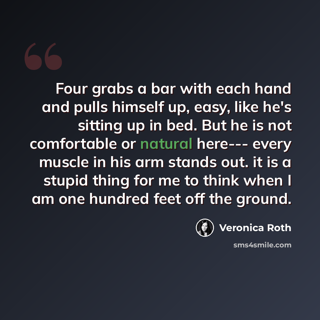 “Four grabs a bar with each hand and pulls himself up, easy, like he's sitting up in bed. But he is not comfortable or natural here--- every muscle in his arm stands out. it is a stupid thing for me to think when I am one hundred feet off the ground.” quote by Veronica Roth