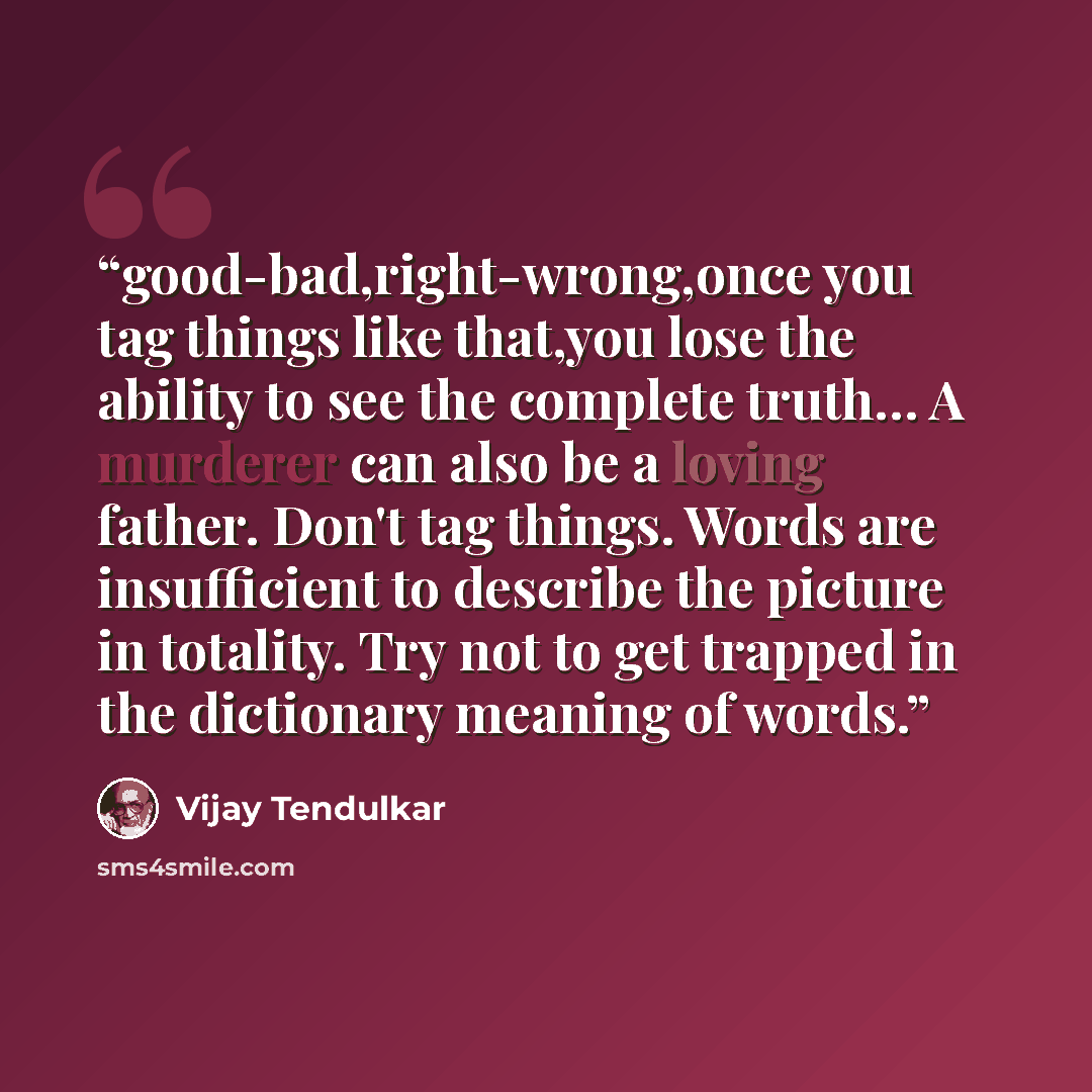 “good-bad,right-wrong,once you tag things like that,you lose the ability to see the complete truth… A murderer can also be a loving father. Don't tag things. Words are insufficient to describe the picture in totality. Try not to get trapped in the dictionary meaning of words.” quote by Vijay Tendulkar