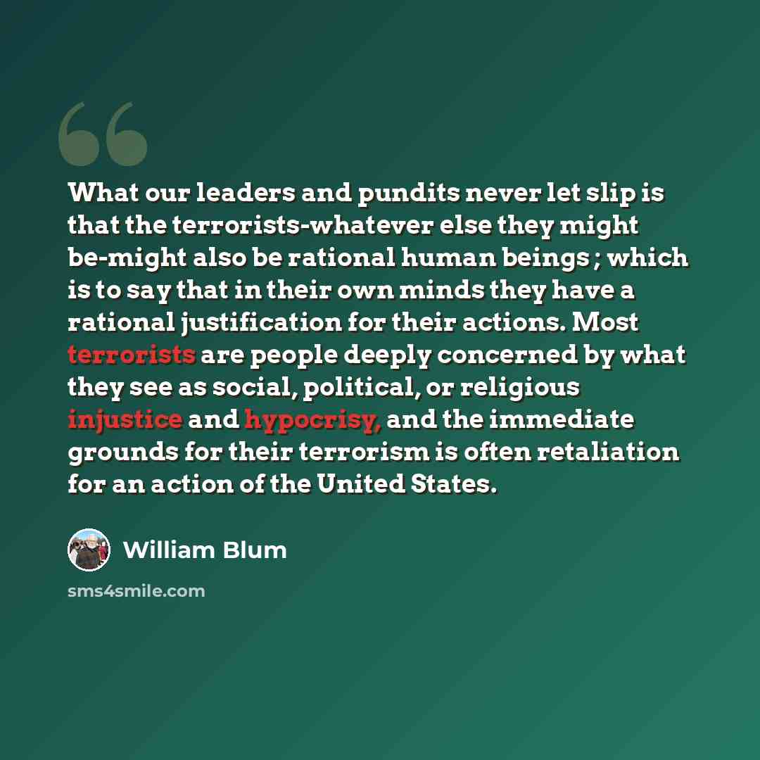 “What our leaders and pundits never let slip is that the terrorists-whatever else they might be-might also be rational human beings ; which is to say that in their own minds they have a rational justification for their actions. Most terrorists are people deeply concerned by what they see as social…” quote by William Blum