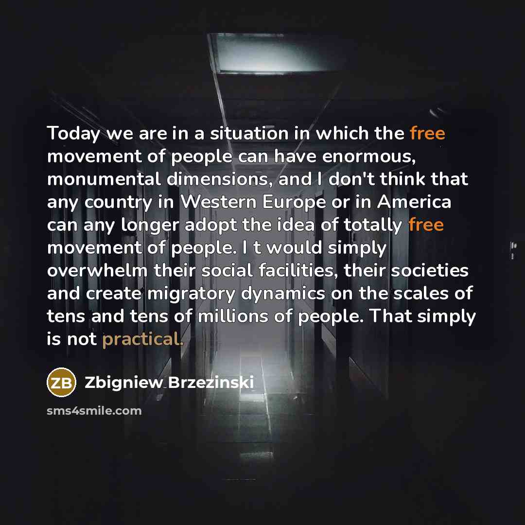 “Today we are in a situation in which the free movement of people can have enormous, monumental dimensions, and I don't think that any country in Western Europe or in America can any longer adopt the idea of totally free movement of people. I t would simply overwhelm their social facilities, their…” quote by Zbigniew Brzezinski