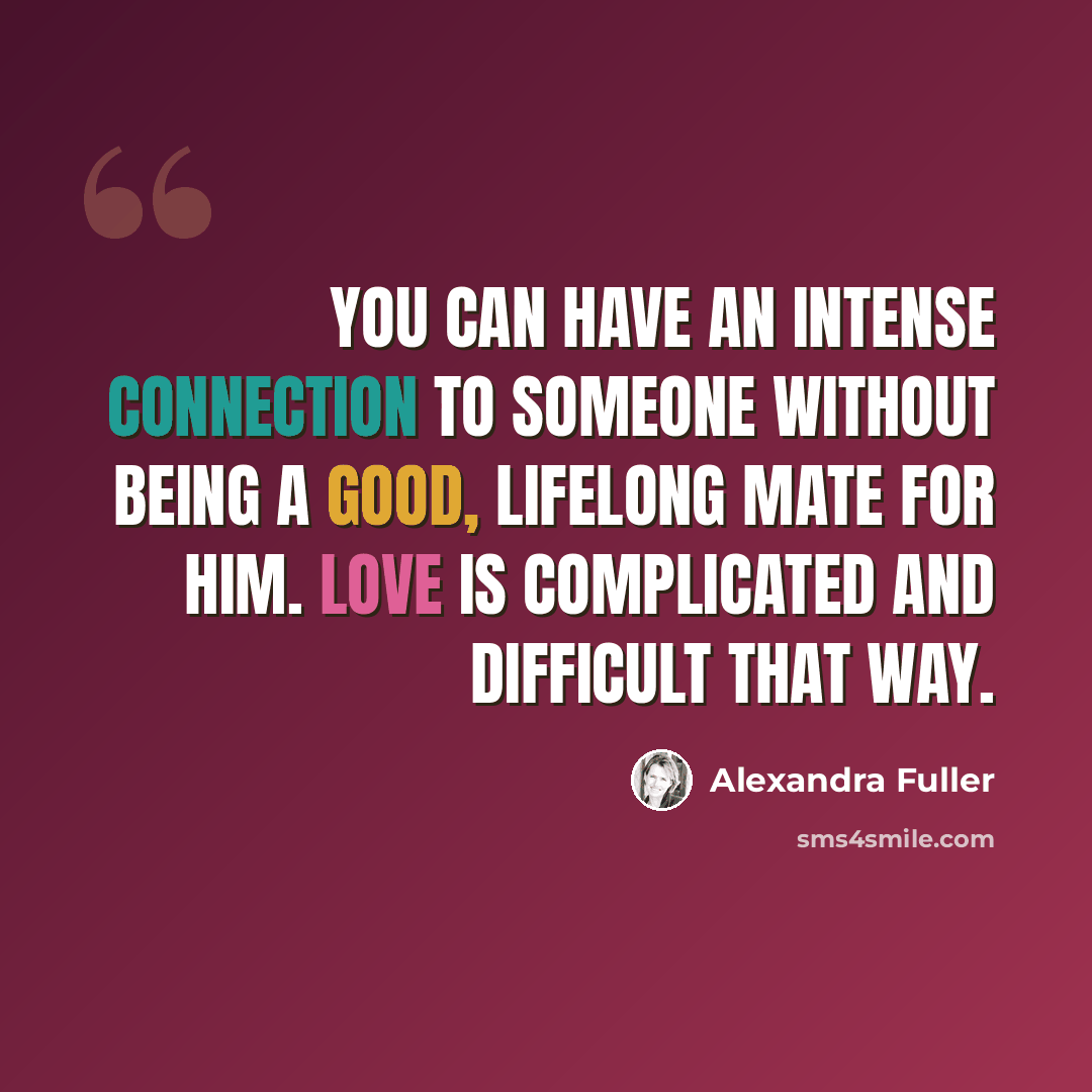 “You can have an intense connection to someone without being a good, lifelong mate for him. Love is complicated and difficult that way.” quote by Alexandra Fuller