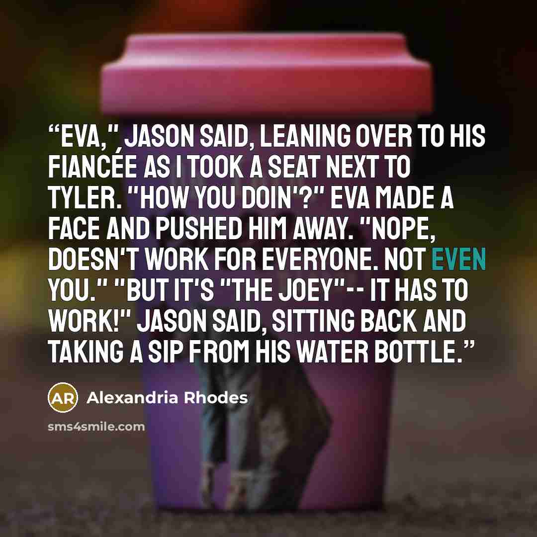 “Eva," Jason said, leaning over to his fiancée as I took a seat next to Tyler. "How you doin'?" Eva made a face and pushed him away. "Nope, doesn't work for everyone. Not even you." "But it's "The Joey"-- it has to work!" Jason said, sitting back and taking a sip from his water bottle.” quote by Alexandria Rhodes