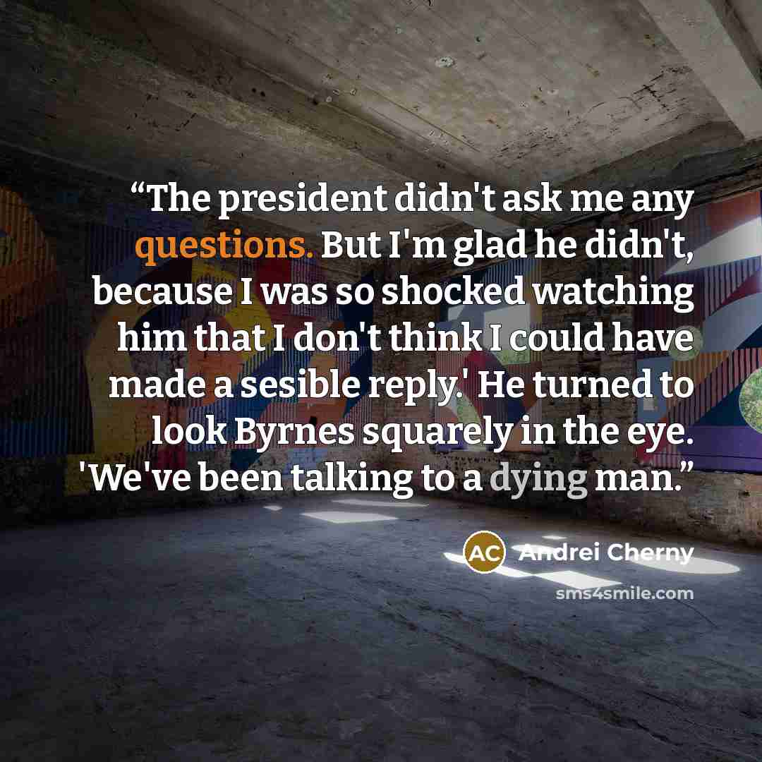 “The president didn't ask me any questions. But I'm glad he didn't, because I was so shocked watching him that I don't think I could have made a sesible reply.' He turned to look Byrnes squarely in the eye. 'We've been talking to a dying man.” quote by Andrei Cherny