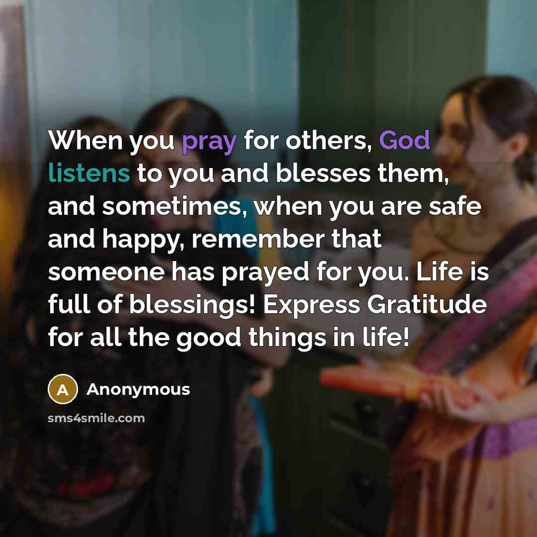 “When you pray for others, God listens to you and blesses them, and sometimes, when you are safe and happy, remember that someone has prayed for you. Life is full of blessings! Express Gratitude for all the good things in life!” quote by Anonymous