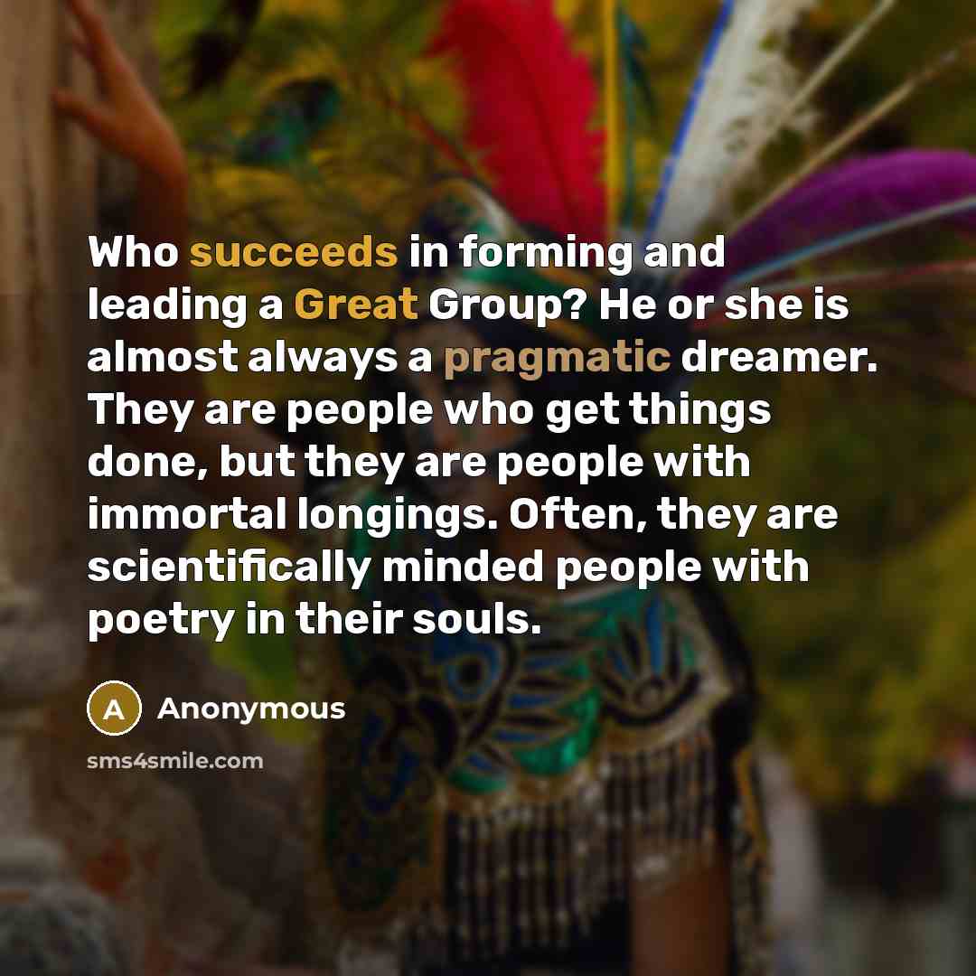 “Who succeeds in forming and leading a Great Group? He or she is almost always a pragmatic dreamer. They are people who get things done, but they are people with immortal longings. Often, they are scientifically minded people with poetry in their souls.” quote by Anonymous