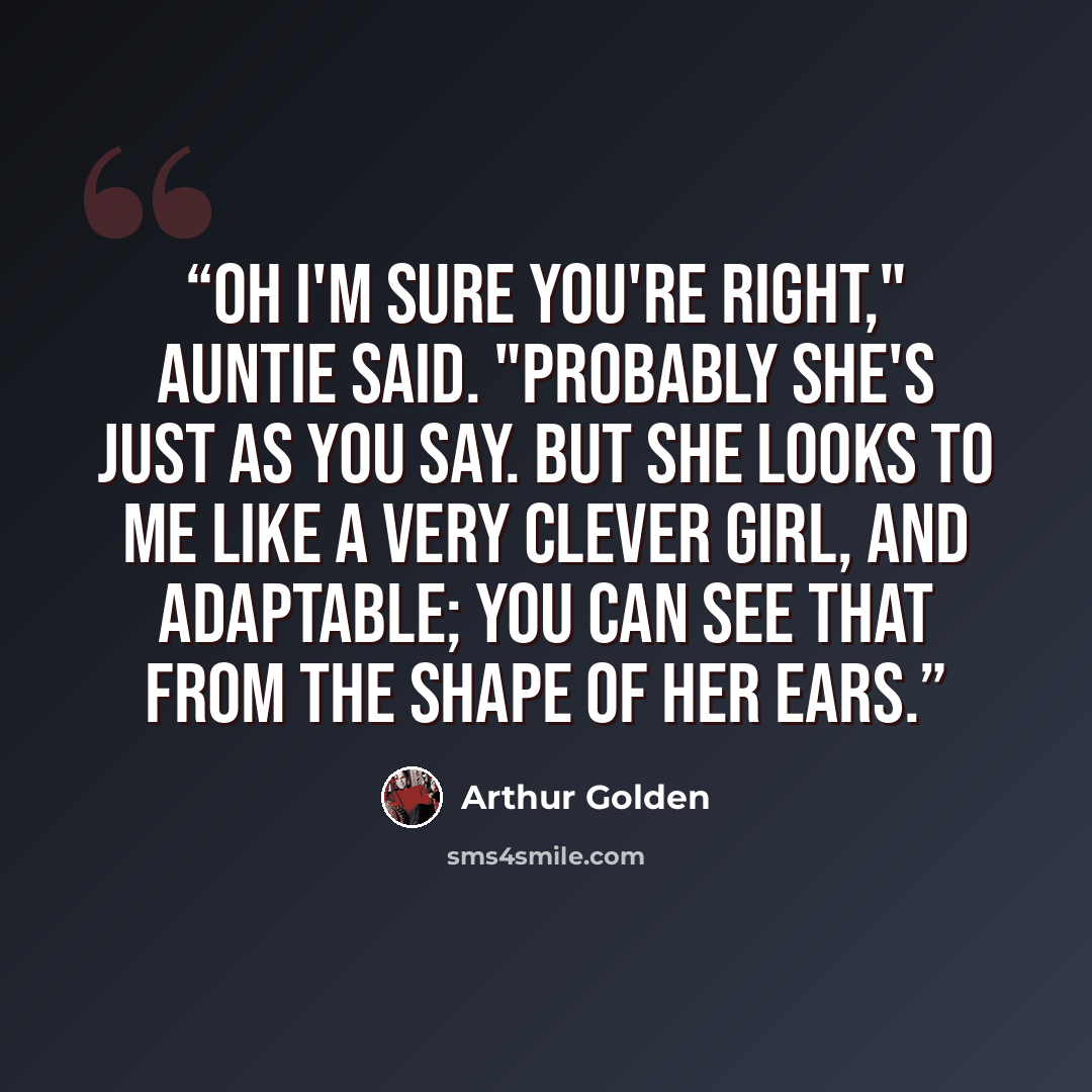 “Oh I'm sure you're right," Auntie said. "Probably she's just as you say. But she looks to me like a very clever girl, and adaptable; you can see that from the shape of her ears.” quote by Arthur Golden