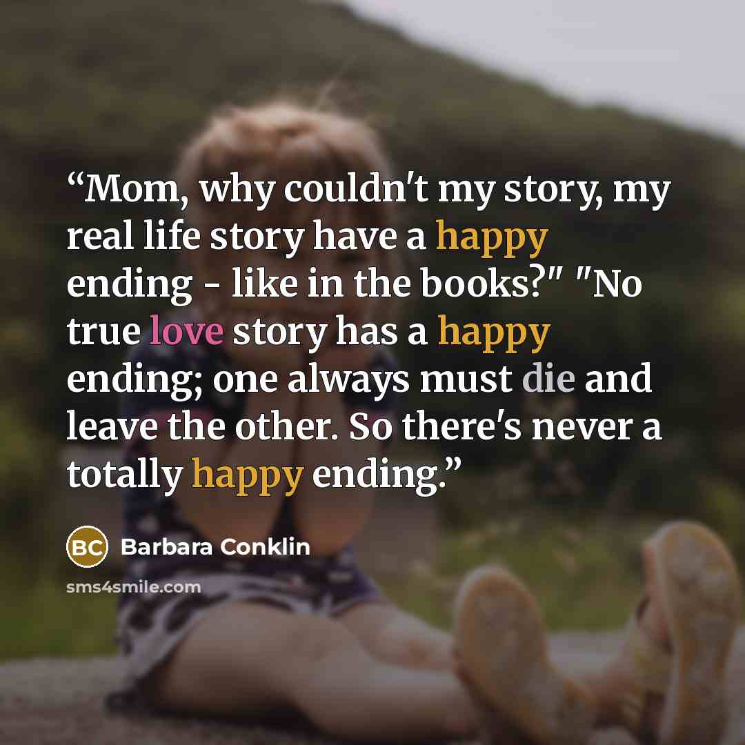 “Mom, why couldn't my story, my real life story have a happy ending - like in the books?" "No true love story has a happy ending; one always must die and leave the other. So there's never a totally happy ending.” quote by Barbara Conklin