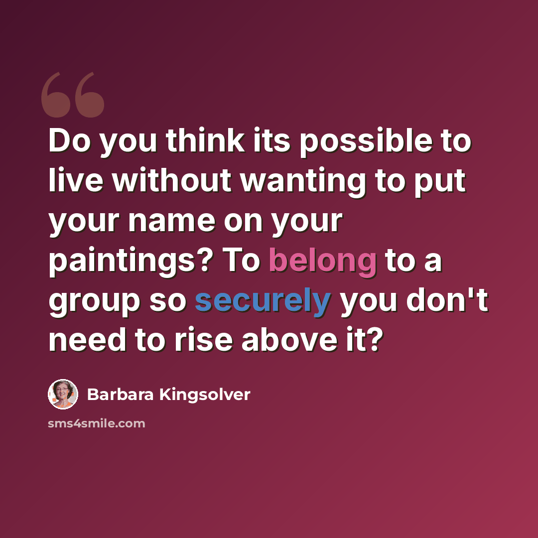“Do you think its possible to live without wanting to put your name on your paintings? To belong to a group so securely you don't need to rise above it?” quote by Barbara Kingsolver