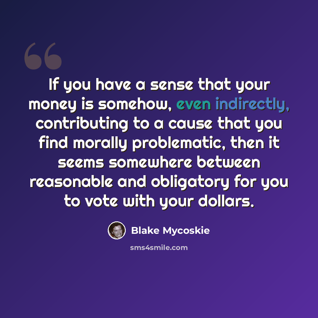 “If you have a sense that your money is somehow, even indirectly, contributing to a cause that you find morally problematic, then it seems somewhere between reasonable and obligatory for you to vote with your dollars.” quote by Blake Mycoskie