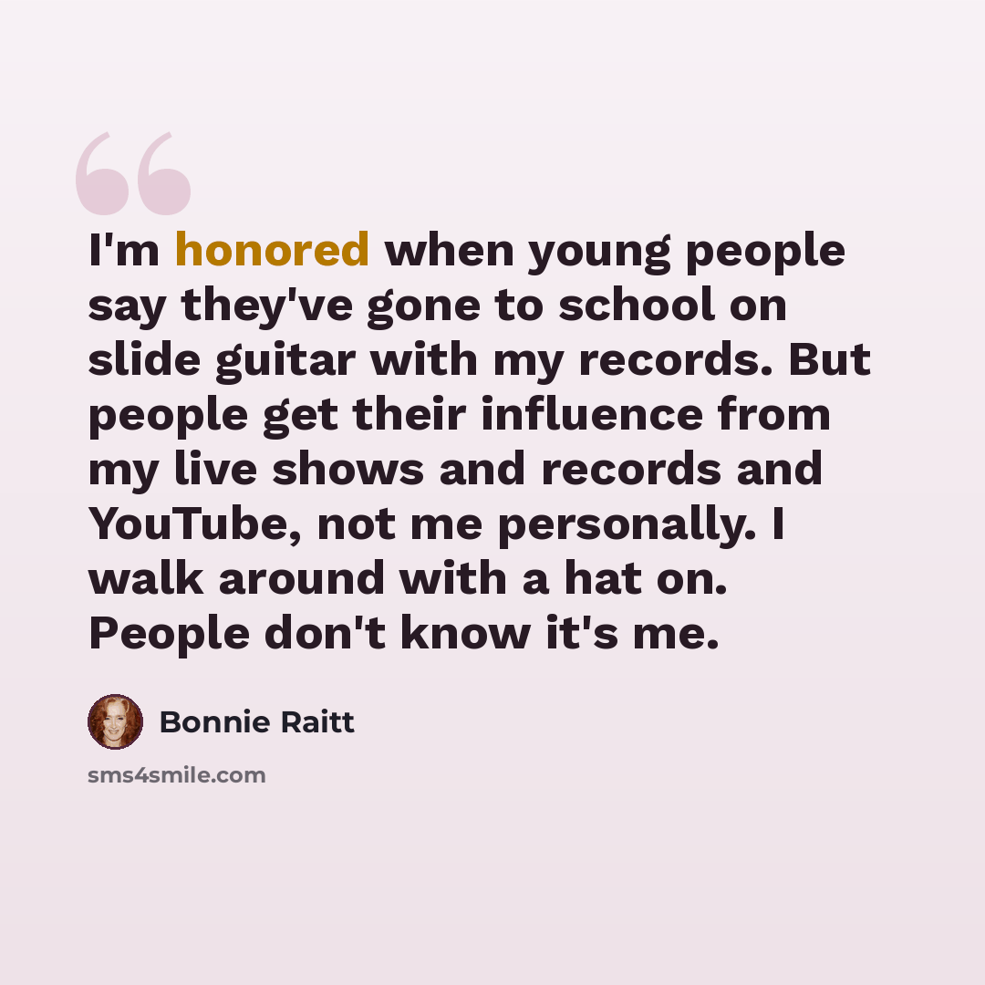 “I'm honored when young people say they've gone to school on slide guitar with my records. But people get their influence from my live shows and records and YouTube, not me personally. I walk around with a hat on. People don't know it's me.” quote by Bonnie Raitt
