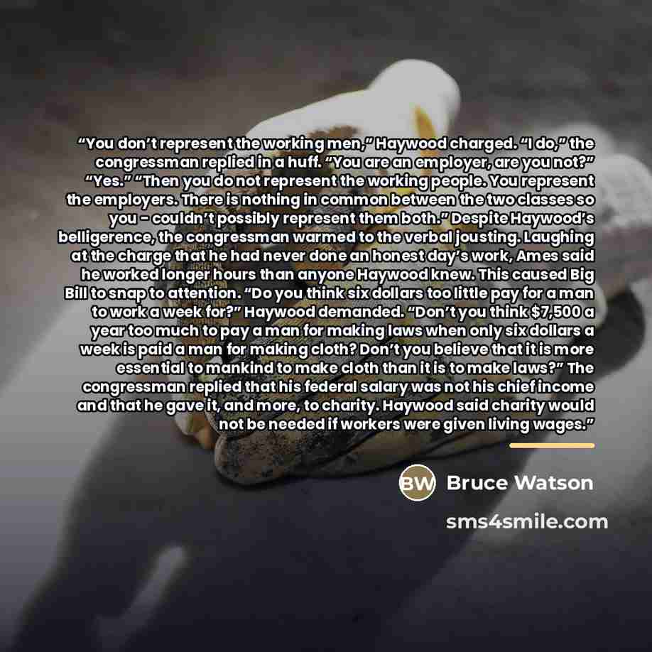 “You don’t represent the working men,” Haywood charged. “I do,” the congressman replied in a huff. “You are an employer, are you not?” “Yes.” “Then you do not represent the working people. You represent the employers. There is nothing in common between the two classes so you - couldn’t possibly…” quote by Bruce Watson