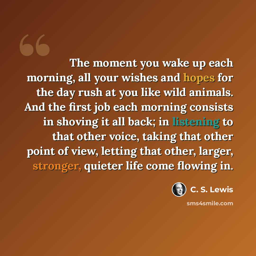 “The moment you wake up each morning, all your wishes and hopes for the day rush at you like wild animals. And the first job each morning consists in shoving it all back; in listening to that other voice, taking that other point of view, letting that other, larger, stronger, quieter life come…” quote by C. S. Lewis
