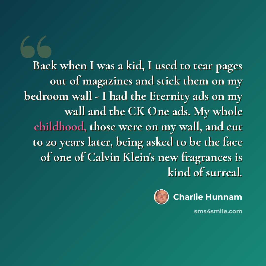 “Back when I was a kid, I used to tear pages out of magazines and stick them on my bedroom wall - I had the Eternity ads on my wall and the CK One ads. My whole childhood, those were on my wall, and cut to 20 years later, being asked to be the face of one of Calvin Klein's new fragrances is kind of…” quote by Charlie Hunnam