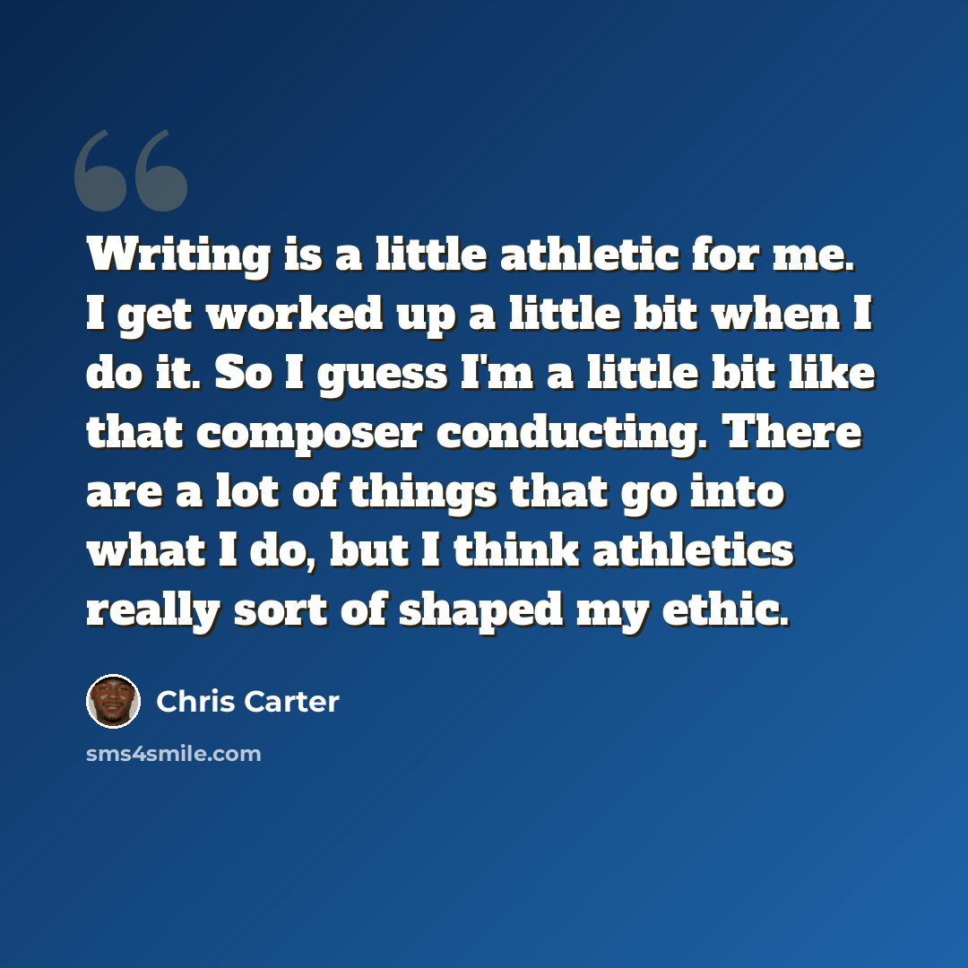 “Writing is a little athletic for me. I get worked up a little bit when I do it. So I guess I'm a little bit like that composer conducting. There are a lot of things that go into what I do, but I think athletics really sort of shaped my ethic.” quote by Chris Carter