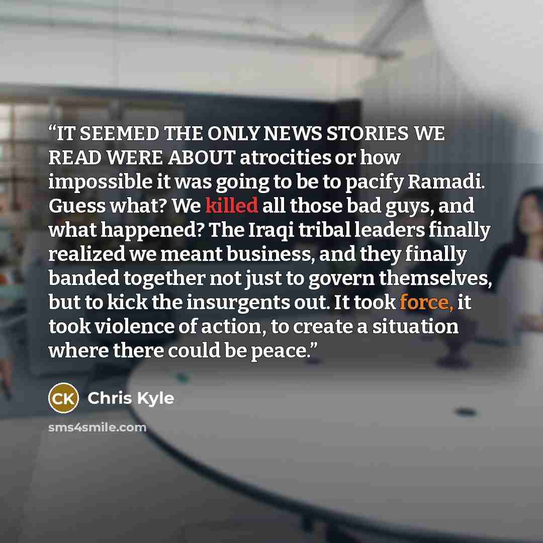 “IT SEEMED THE ONLY NEWS STORIES WE READ WERE ABOUT atrocities or how impossible it was going to be to pacify Ramadi. Guess what? We killed all those bad guys, and what happened? The Iraqi tribal leaders finally realized we meant business, and they finally banded together not just to govern…” quote by Chris Kyle
