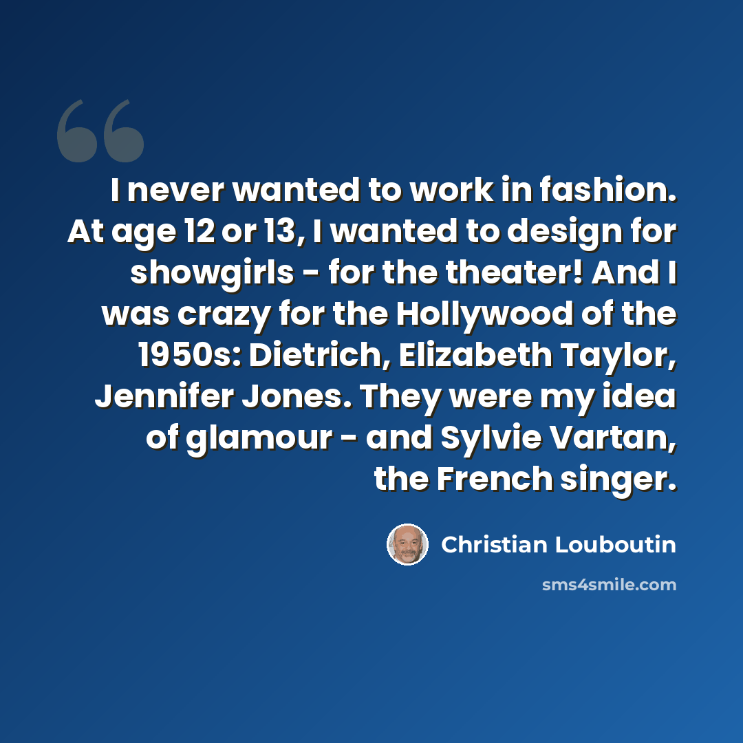 “I never wanted to work in fashion. At age 12 or 13, I wanted to design for showgirls - for the theater! And I was crazy for the Hollywood of the 1950s: Dietrich, Elizabeth Taylor, Jennifer Jones. They were my idea of glamour - and Sylvie Vartan, the French singer.” quote by Christian Louboutin
