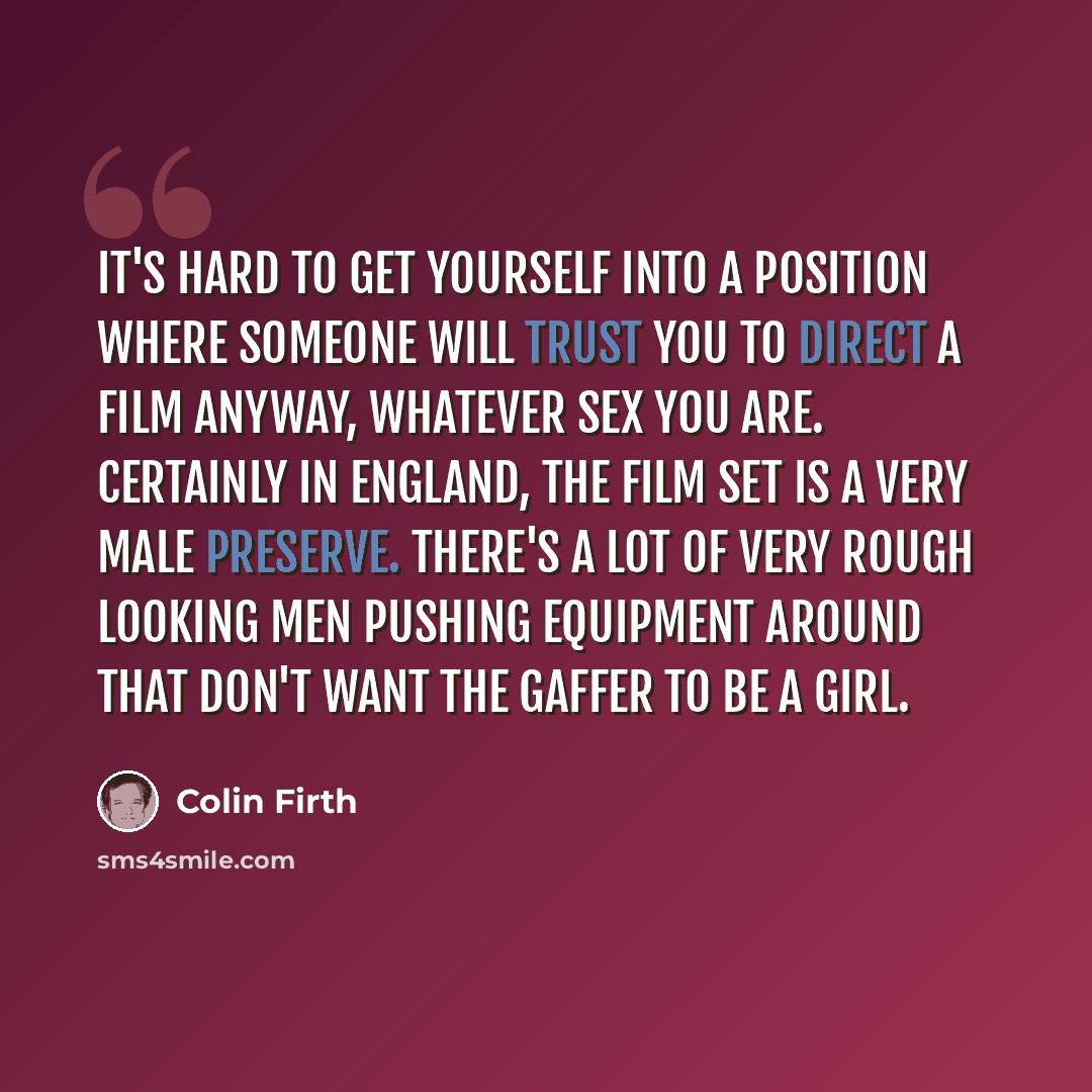 “It's hard to get yourself into a position where someone will trust you to direct a film anyway, whatever sex you are. Certainly in England, the film set is a very male preserve. There's a lot of very rough looking men pushing equipment around that don't want the gaffer to be a girl.” quote by Colin Firth