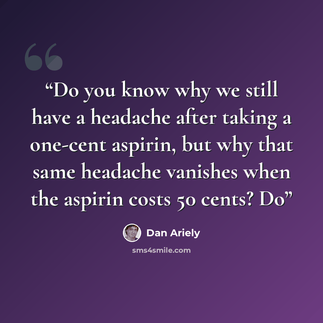 “Do you know why we still have a headache after taking a one-cent aspirin, but why that same headache vanishes when the aspirin costs 50 cents? Do” quote by Dan Ariely