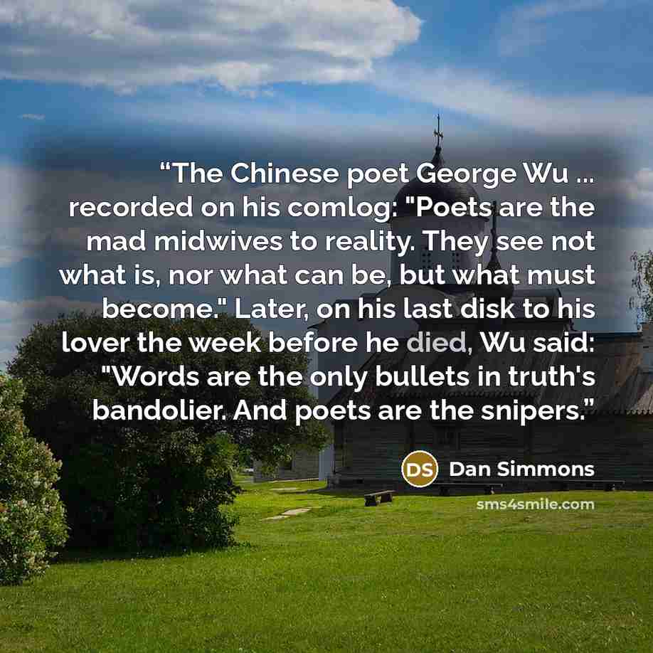 “The Chinese poet George Wu ... recorded on his comlog: "Poets are the mad midwives to reality. They see not what is, nor what can be, but what must become." Later, on his last disk to his lover the week before he died, Wu said: "Words are the only bullets in truth's bandolier. And poets are the…” quote by Dan Simmons