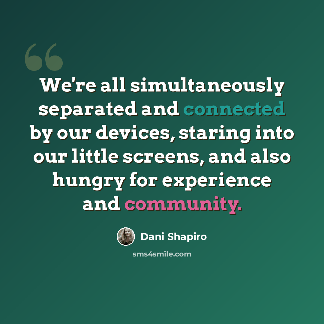 “We're all simultaneously separated and connected by our devices, staring into our little screens, and also hungry for experience and community.” quote by Dani Shapiro