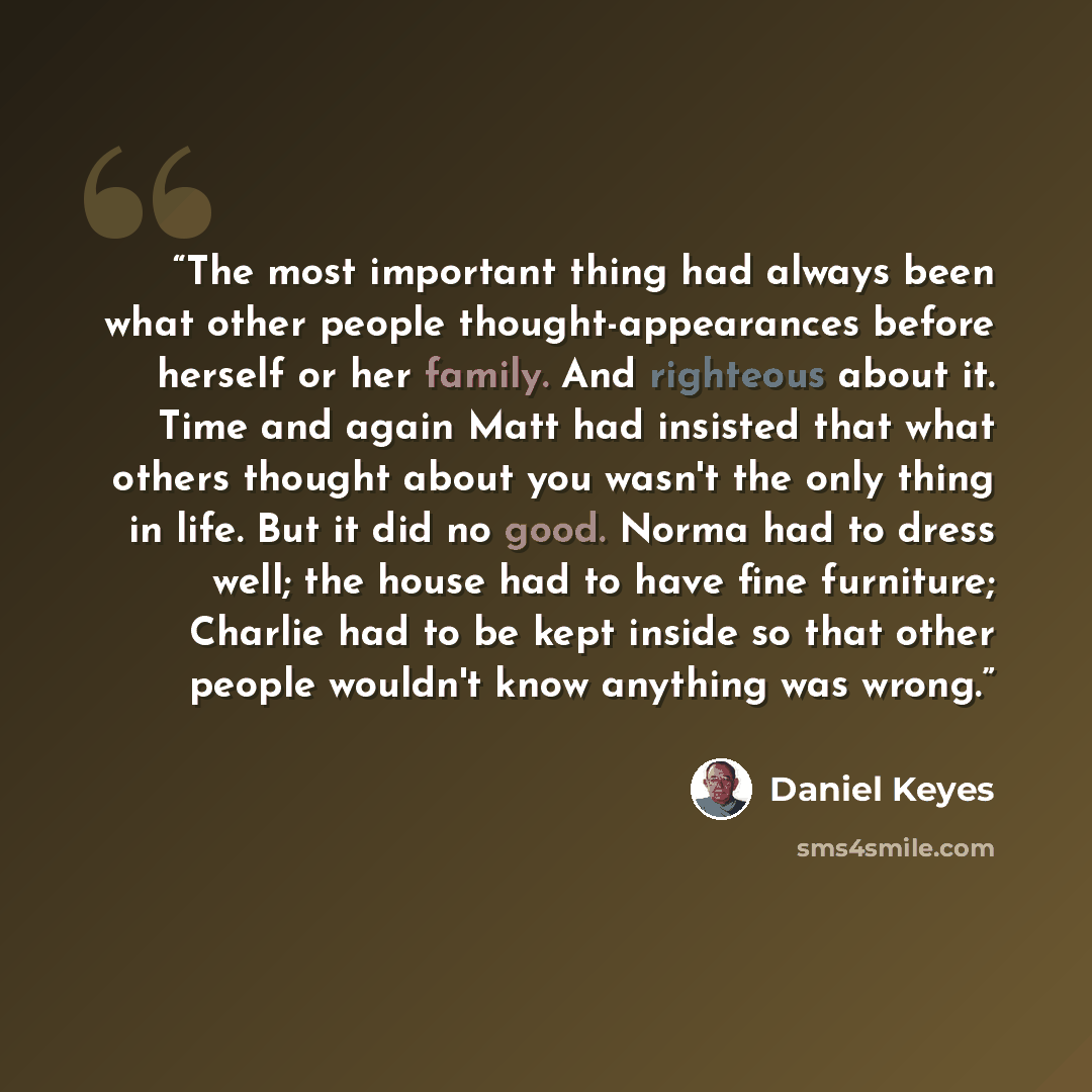 “The most important thing had always been what other people thought-appearances before herself or her family. And righteous about it. Time and again Matt had insisted that what others thought about you wasn't the only thing in life. But it did no good. Norma had to dress well; the house had to have…” quote by Daniel Keyes