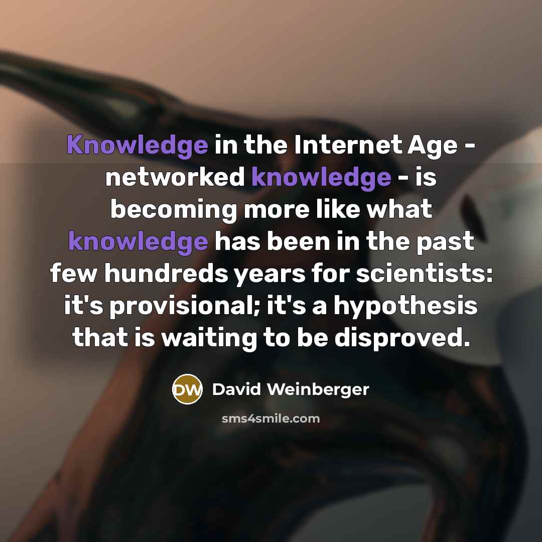 “Knowledge in the Internet Age - networked knowledge - is becoming more like what knowledge has been in the past few hundreds years for scientists: it's provisional; it's a hypothesis that is waiting to be disproved.” quote by David Weinberger