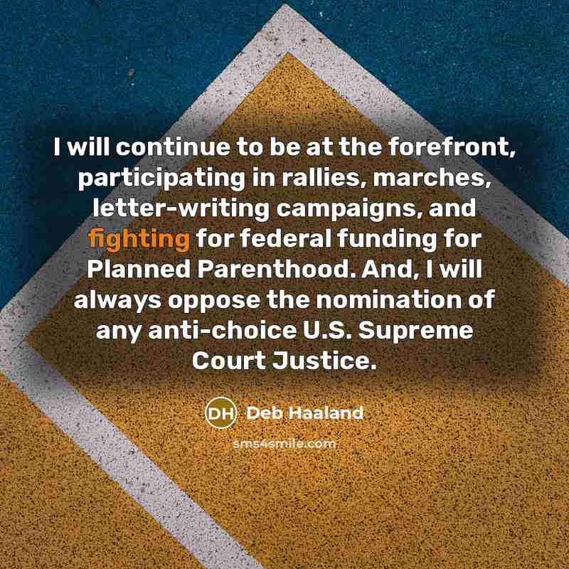 “I will continue to be at the forefront, participating in rallies, marches, letter-writing campaigns, and fighting for federal funding for Planned Parenthood. And, I will always oppose the nomination of any anti-choice U.S. Supreme Court Justice.” quote by Deb Haaland