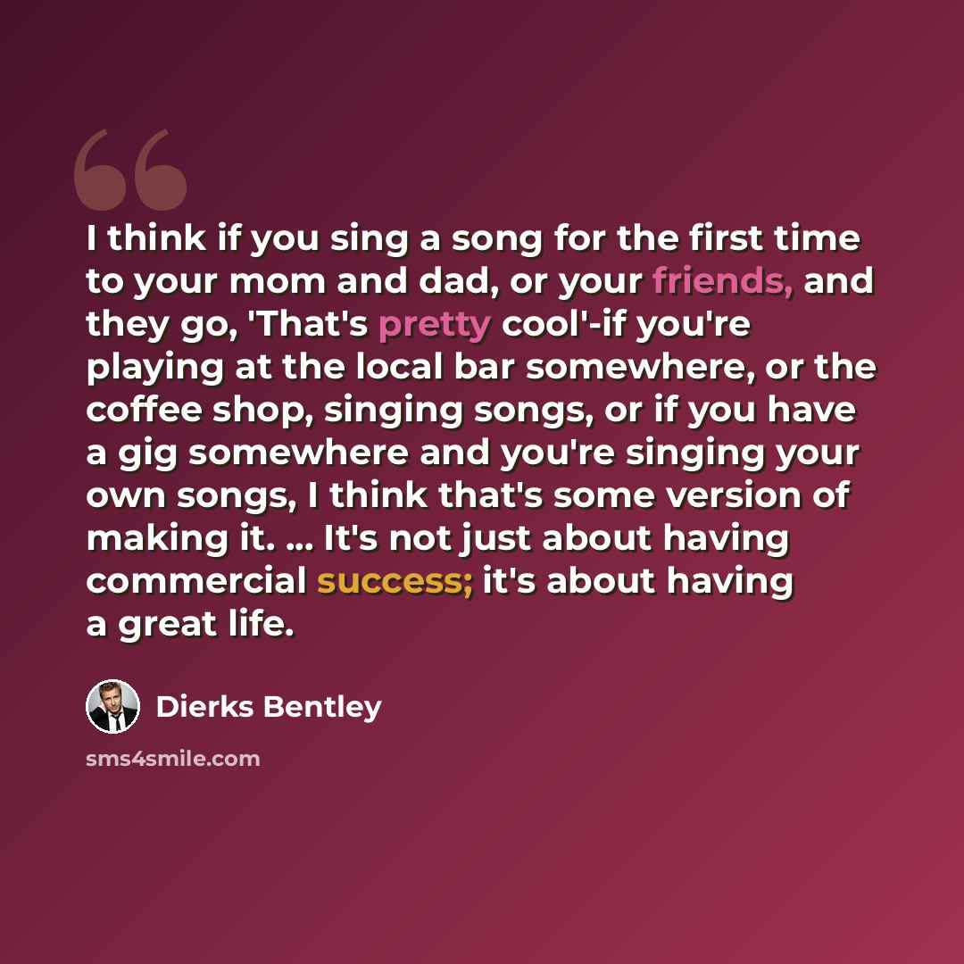 “I think if you sing a song for the first time to your mom and dad, or your friends, and they go, 'That's pretty cool'-if you're playing at the local bar somewhere, or the coffee shop, singing songs, or if you have a gig somewhere and you're singing your own songs, I think that's some version of…” quote by Dierks Bentley