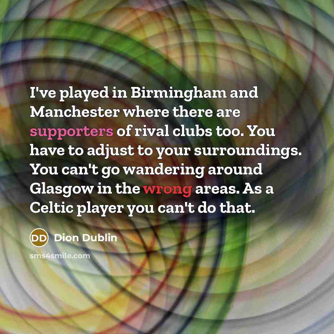 “I've played in Birmingham and Manchester where there are supporters of rival clubs too. You have to adjust to your surroundings. You can't go wandering around Glasgow in the wrong areas. As a Celtic player you can't do that.” quote by Dion Dublin