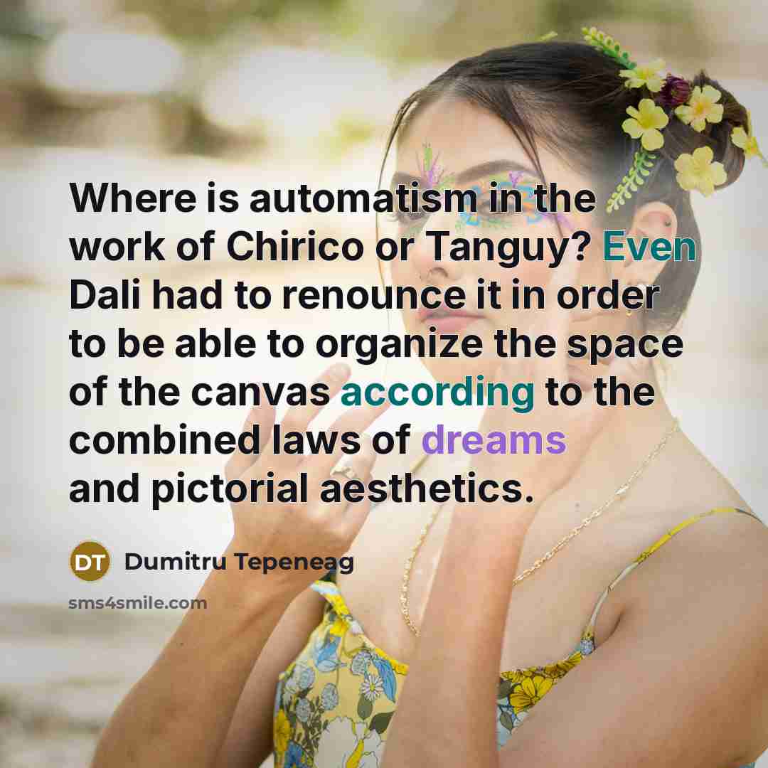 “Where is automatism in the work of Chirico or Tanguy? Even Dali had to renounce it in order to be able to organize the space of the canvas according to the combined laws of dreams and pictorial aesthetics.” quote by Dumitru Tepeneag