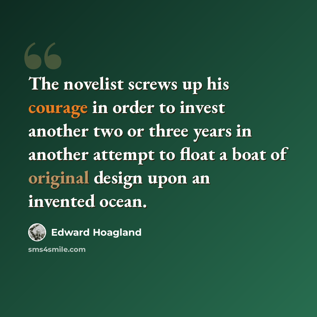 “The novelist screws up his courage in order to invest another two or three years in another attempt to float a boat of original design upon an invented ocean.” quote by Edward Hoagland