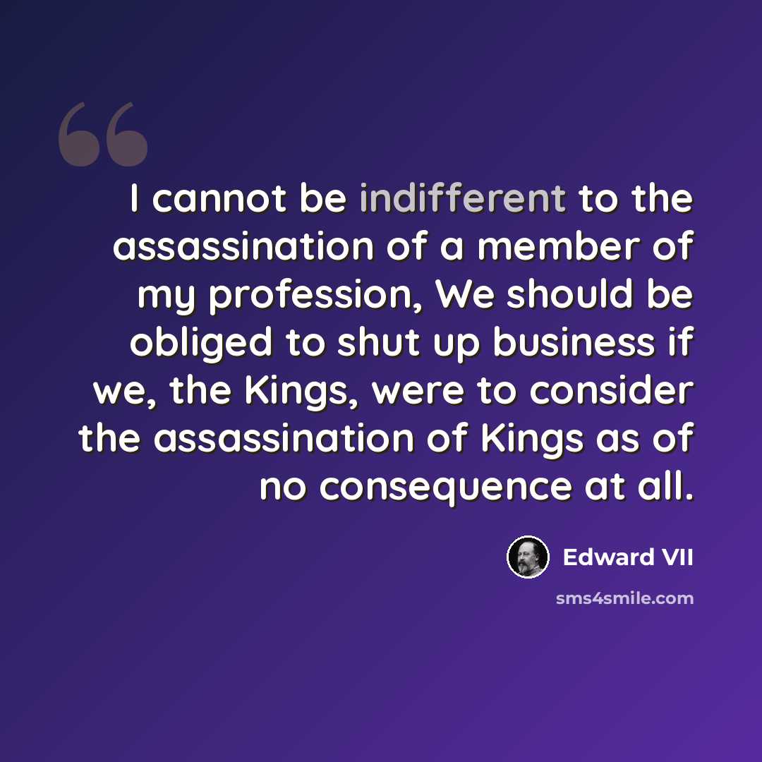 “I cannot be indifferent to the assassination of a member of my profession, We should be obliged to shut up business if we, the Kings, were to consider the assassination of Kings as of no consequence at all.” quote by Edward VII