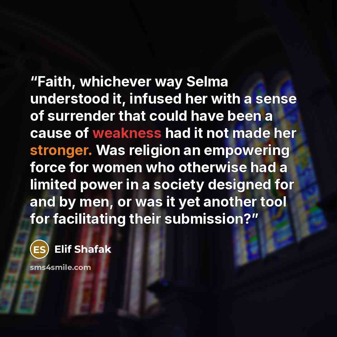 “Faith, whichever way Selma understood it, infused her with a sense of surrender that could have been a cause of weakness had it not made her stronger. Was religion an empowering force for women who otherwise had a limited power in a society designed for and by men, or was it yet another tool for…” quote by Elif Shafak