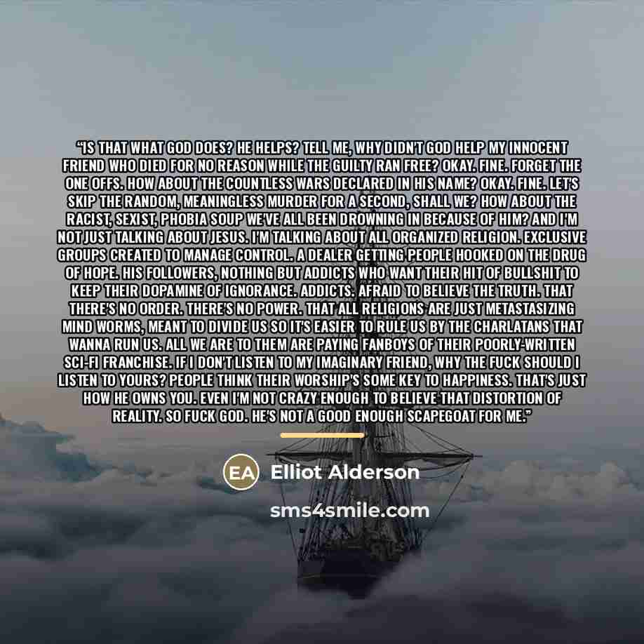 “Is that what God does? He helps? Tell me, why didn't God help my innocent friend who died for no reason while the guilty ran free? Okay. Fine. Forget the one offs. How about the countless wars declared in his name? Okay. Fine. Let's skip the random, meaningless murder for a second, shall we? How…” quote by Elliot Alderson