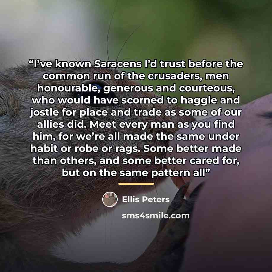 “I’ve known Saracens I’d trust before the common run of the crusaders, men honourable, generous and courteous, who would have scorned to haggle and jostle for place and trade as some of our allies did. Meet every man as you find him, for we’re all made the same under habit or robe or rags. Some…” quote by Ellis Peters
