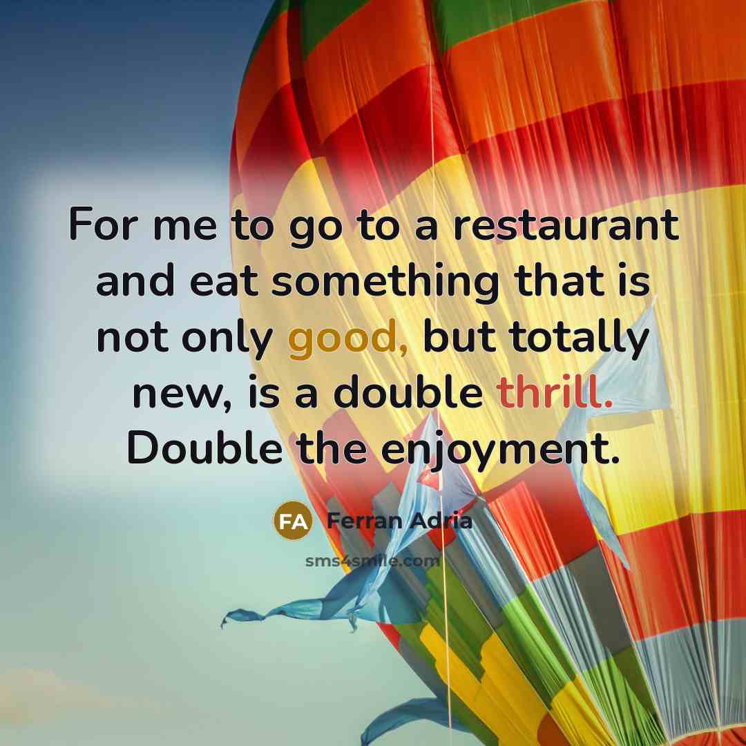 “For me to go to a restaurant and eat something that is not only good, but totally new, is a double thrill. Double the enjoyment.” quote by Ferran Adria