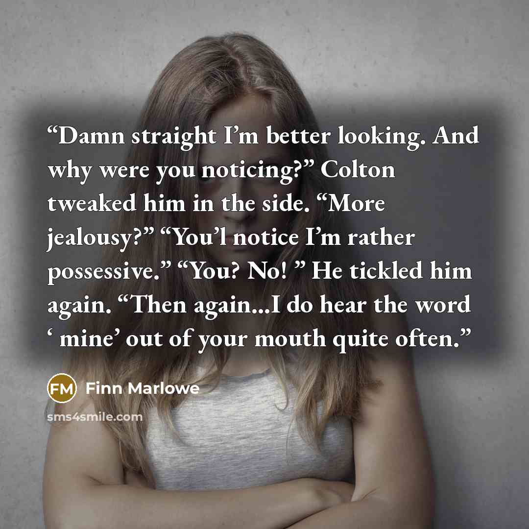 “Damn straight I’m better looking. And why were you noticing?” Colton tweaked him in the side. “More jealousy?” “You’l notice I’m rather possessive.” “You? No! ” He tickled him again. “Then again…I do hear the word ‘ mine’ out of your mouth quite often.” quote by Finn Marlowe