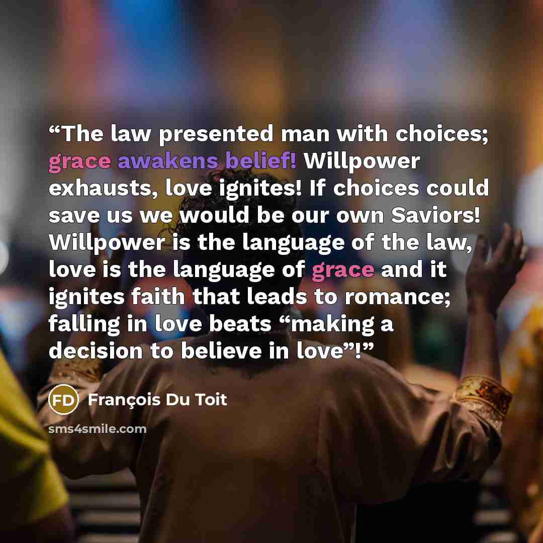 “The law presented man with choices; grace awakens belief! Willpower exhausts, love ignites! If choices could save us we would be our own Saviors! Willpower is the language of the law, love is the language of grace and it ignites faith that leads to romance; falling in love beats “making a decision…” quote by François Du Toit