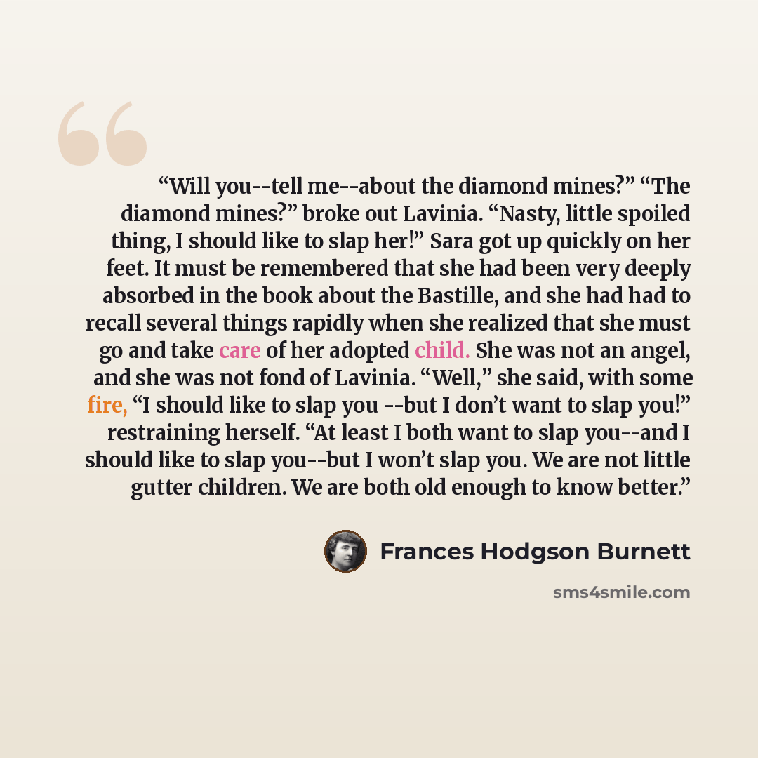 “Will you--tell me--about the diamond mines?” “The diamond mines?” broke out Lavinia. “Nasty, little spoiled thing, I should like to slap her!” Sara got up quickly on her feet. It must be remembered that she had been very deeply absorbed in the book about the Bastille, and she had had to recall…” quote by Frances Hodgson Burnett