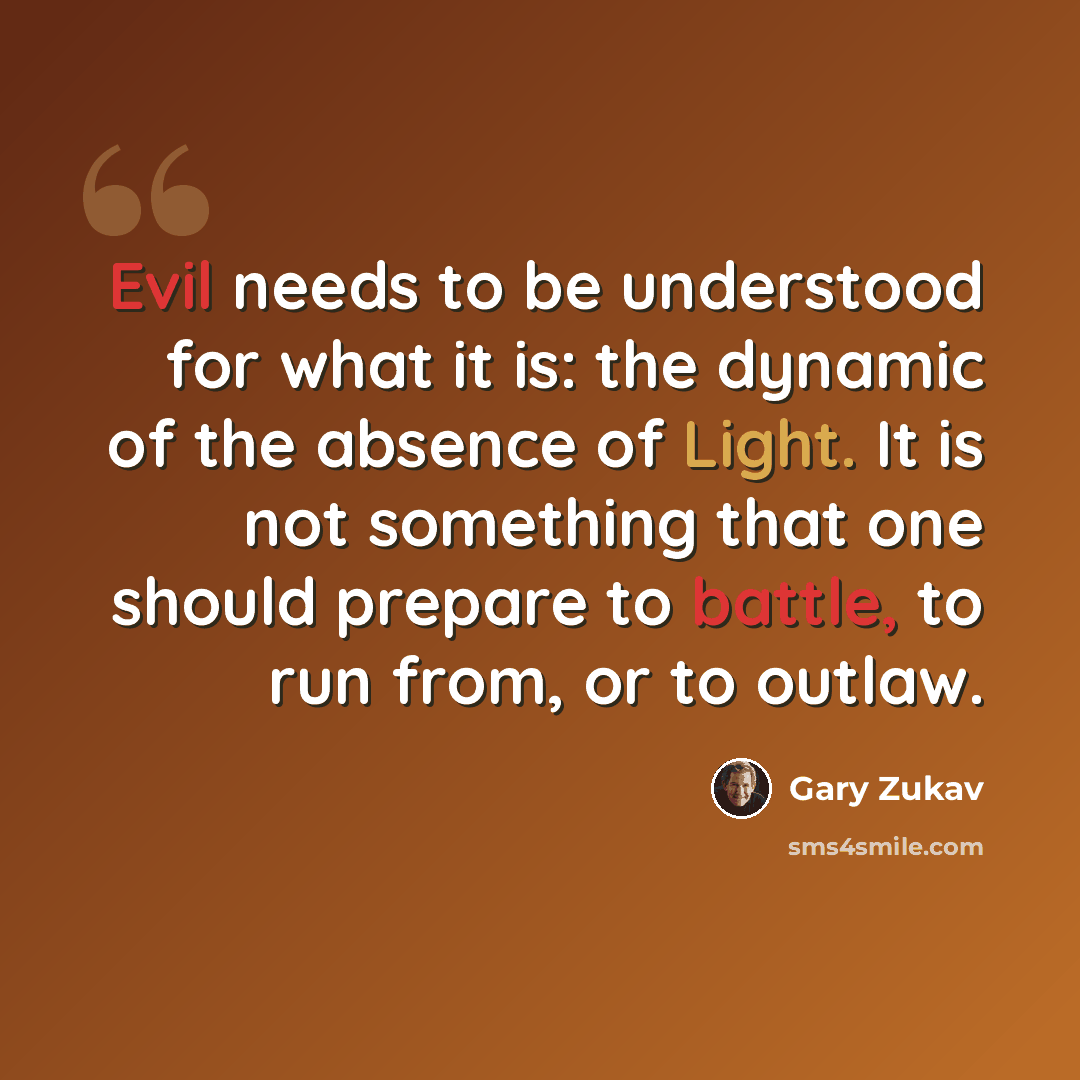 “Evil needs to be understood for what it is: the dynamic of the absence of Light. It is not something that one should prepare to battle, to run from, or to outlaw.” quote by Gary Zukav