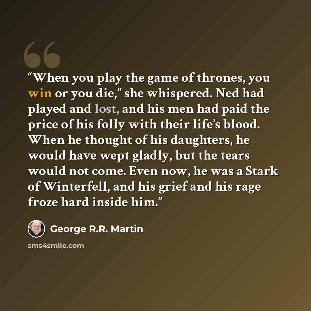 “When you play the game of thrones, you win or you die,” she whispered. Ned had played and lost, and his men had paid the price of his folly with their life’s blood. When he thought of his daughters, he would have wept gladly, but the tears would not come. Even now, he was a Stark of Winterfell…” quote by George R.R. Martin