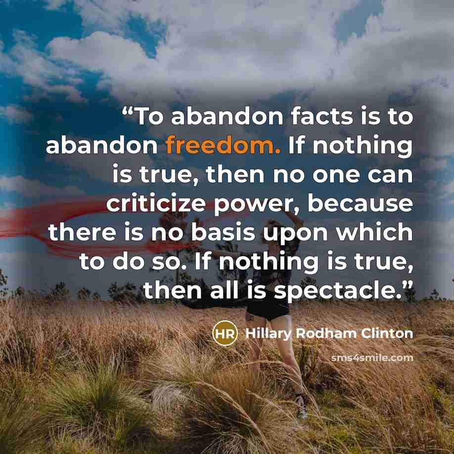“To abandon facts is to abandon freedom. If nothing is true, then no one can criticize power, because there is no basis upon which to do so. If nothing is true, then all is spectacle.” quote by Hillary Rodham Clinton